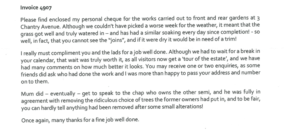Typed client testimonial letter reading:

Please find enclosed my personal cheque for the works carried out to front and rear gardens at 3 Chantry Avenue. Although we couldn't have picked a worse week for the weather, it meant that the grass got well and truly watered in - and has had a similar soaking every day since completion! - so well, in fact, that you cannot see the "joins", and if it were dry it would be in need of a trim!

I really must compliment you and the lads for a job well done. Although we had to wait for a break in your calendar, that wait was truly worth it, as all visitors now get a 'tour of the estate', and we have had many comments on how much better it looks. You may receive one or two enquiries, as some friends did ask who had done the work and I was more than happy to pass your address and number on to them.

Mum did - eventually - get to speak to the chap who owns the other semi, and he was fully in agreement with removing the ridiculous choice of trees the former owners had put in, and to be fair, you can hardly tell anything had been removed after some small alterations!

Once again, many thanks for a fine job well done.