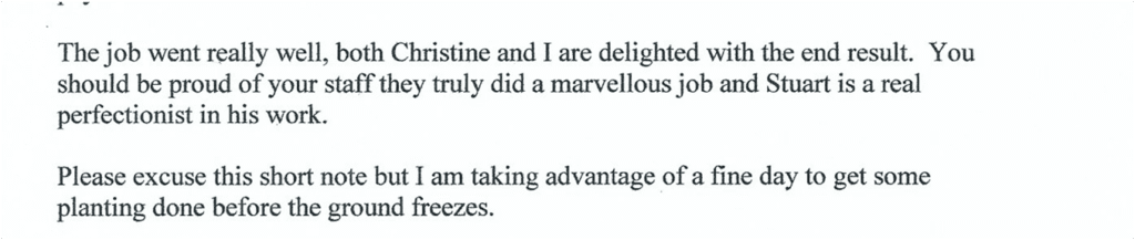 Typed letter reading:

The job went really well, both Christine and I are delighted with the end result. You should be proud of your staff they truly did a marvellous job and Stuart is a real perfectionist in his work.

Please excuse this short note but I am taking advantage of a fine day to get some planting done before the ground freezes.