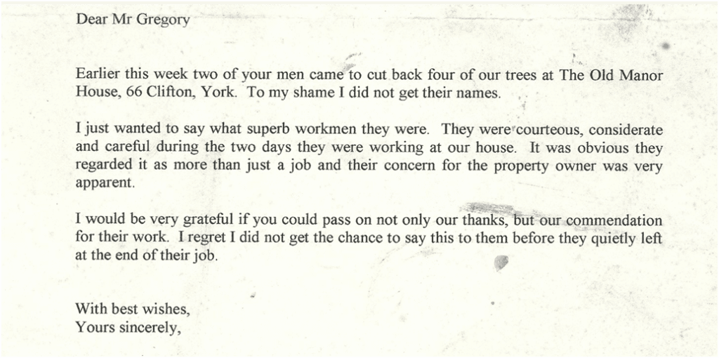 Typed client testimonial letter that reads:

Dear Mr Gregory

Earlier this week two of your men came to cut back four of our trees at The Old Manor House, 66 Clifton, York. To my shame I did not get their names.

I just wanted to say what superb workmen they were. They were courteous, considerate and careful during the two days they were working at our house. It was obvious they regarded it as more than just a job and their concern for the property owner was very apparent.

I would be very grateful if you could pass on not only our thanks, but our commendation for their work. I regret I did not get a chance to say this to them before they quietly left at the end of their job.

With best wishes,
Yours sincerely,