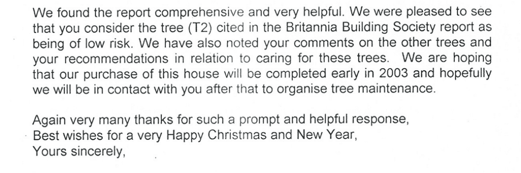 Typed client testimonial letter reading:

We found the report comprehensive and very helpful. We were pleased to see that you consider the tree (T2) cited in the Britannia Building Society report as being of low risk. We have also noted your comments on the other trees and your recommendations in relation to caring for these trees. We are hoping that our purchase of this house will be completed early in 2003 and hopefully we will be in contact with you after that to organise tree maintenance.

Again very many thanks for such a prompt and helpful response,
Best wishes for a very Happy Christmas and New Year