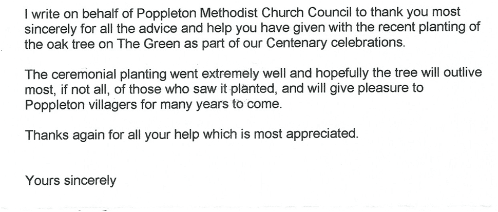 Typed client testimonial letter reading:

I write on behalf of Poppleton Methodist Church Council to thank you most sincerely for all the advice and help you have given with the recent planting of the oak tree on The Green as part of our Centenary celebrations.

The ceremonial planting went extremely well and hopefully the tree will outlive most, if not all, of those who saw it planted, and will give pleasure to Poppleton villagers for many years to come.

Thanks again for all your help which is most appreciated.